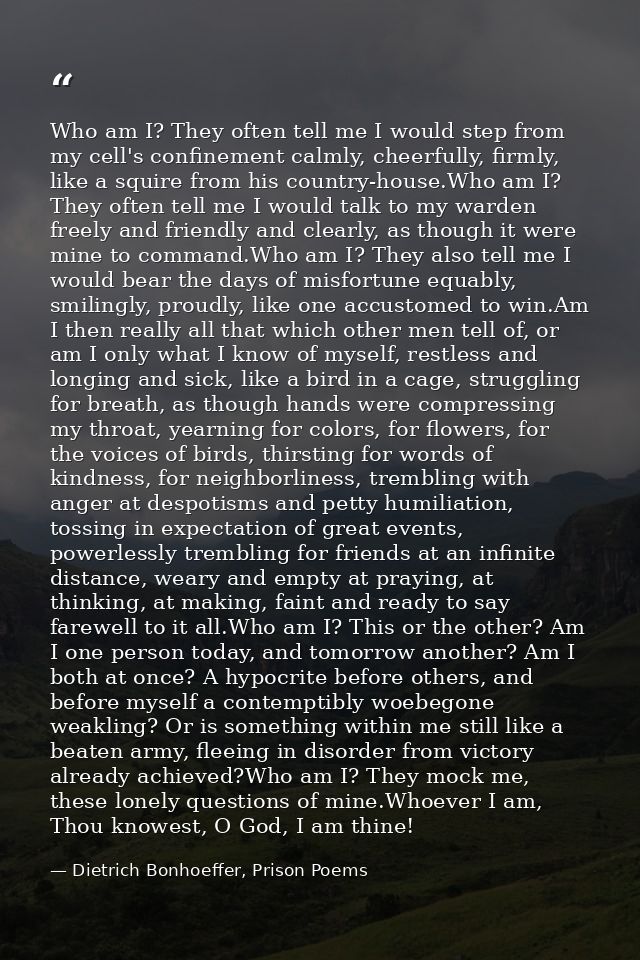 Who am I? They often tell me I would step from my cell's confinement calmly, cheerfully, firmly, like a squire from his  — Dietrich Bonhoeffer, Prison Poems