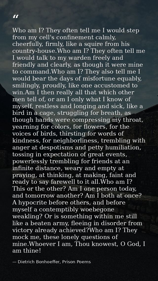 Who am I? They often tell me I would step from my cell's confinement calmly, cheerfully, firmly, like a squire from his  — Dietrich Bonhoeffer, Prison Poems