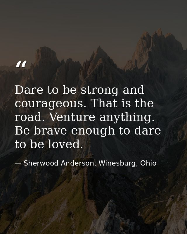 Dare to be strong and courageous. That is the road. Venture anything. Be brave enough to dare to be loved. — Sherwood Anderson, Winesburg, Ohio