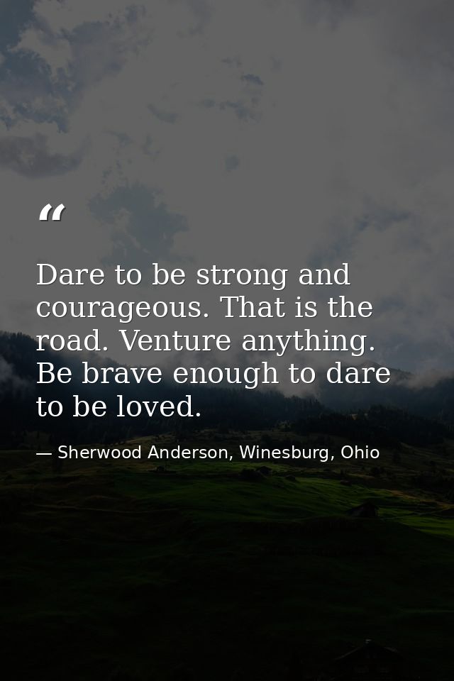 Dare to be strong and courageous. That is the road. Venture anything. Be brave enough to dare to be loved. — Sherwood Anderson, Winesburg, Ohio