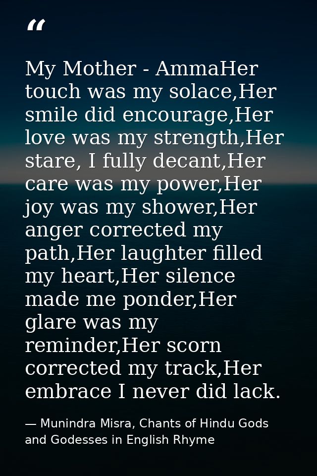 My Mother - AmmaHer touch was my solace,Her smile did encourage,Her love was my strength,Her stare, I fully decant,Her c — Munindra Misra, Chants of Hindu Gods and Godesses in English Rhyme