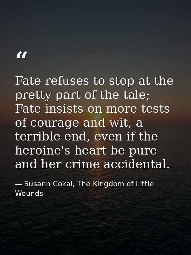 Fate refuses to stop at the pretty part of the tale; Fate insists on more tests of courage and wit, a terrible end, even — Susann Cokal, The Kingdom of Little Wounds