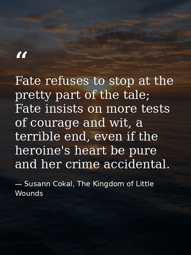 Fate refuses to stop at the pretty part of the tale; Fate insists on more tests of courage and wit, a terrible end, even — Susann Cokal, The Kingdom of Little Wounds