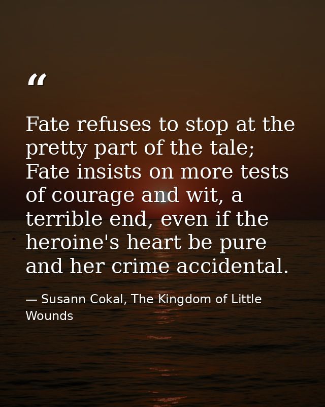 Fate refuses to stop at the pretty part of the tale; Fate insists on more tests of courage and wit, a terrible end, even — Susann Cokal, The Kingdom of Little Wounds