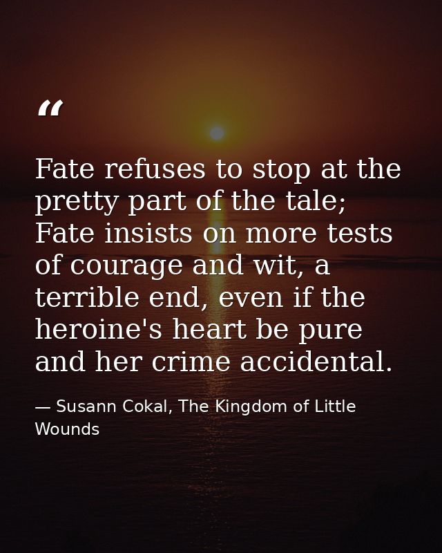 Fate refuses to stop at the pretty part of the tale; Fate insists on more tests of courage and wit, a terrible end, even — Susann Cokal, The Kingdom of Little Wounds