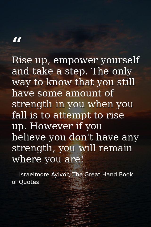 Rise up, empower yourself and take a step. The only way to know that you still have some amount of strength in you when  — Israelmore Ayivor, The Great Hand Book of Quotes