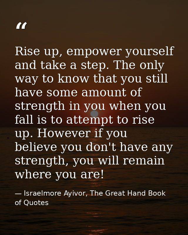 Rise up, empower yourself and take a step. The only way to know that you still have some amount of strength in you when  — Israelmore Ayivor, The Great Hand Book of Quotes