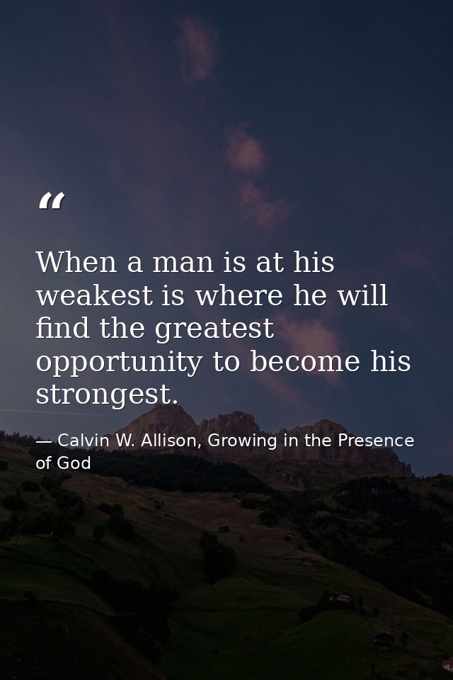 When a man is at his weakest is where he will find the greatest opportunity to become his strongest. — Calvin W. Allison, Growing in the Presence of God