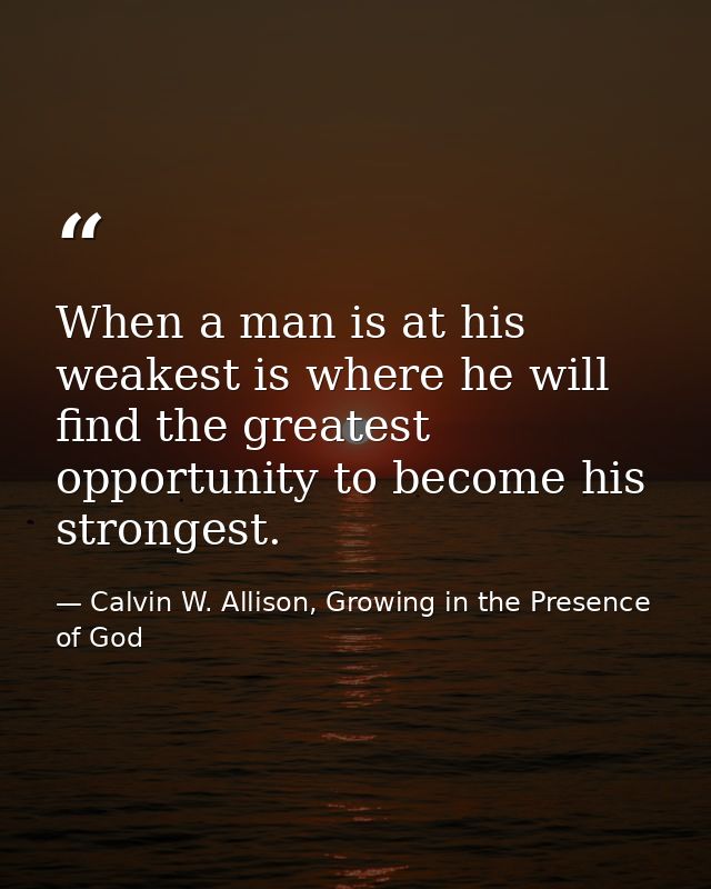 When a man is at his weakest is where he will find the greatest opportunity to become his strongest. — Calvin W. Allison, Growing in the Presence of God