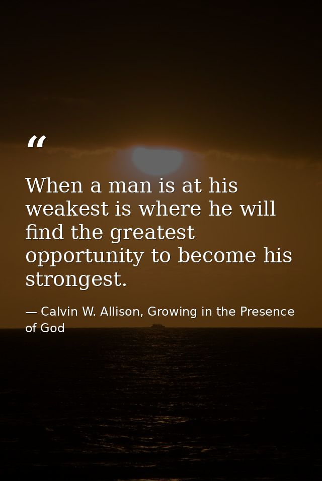 When a man is at his weakest is where he will find the greatest opportunity to become his strongest. — Calvin W. Allison, Growing in the Presence of God