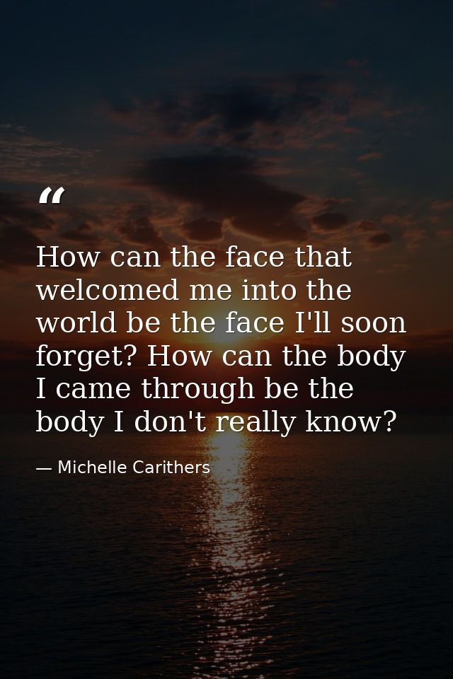 How can the face that welcomed me into the world be the face I'll soon forget? How can the body I came through be the bo — Michelle Carithers