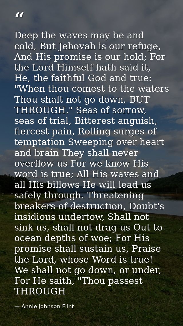Deep the waves may be and cold, But Jehovah is our refuge, And His promise is our hold; For the Lord Himself hath said i — Annie Johnson Flint