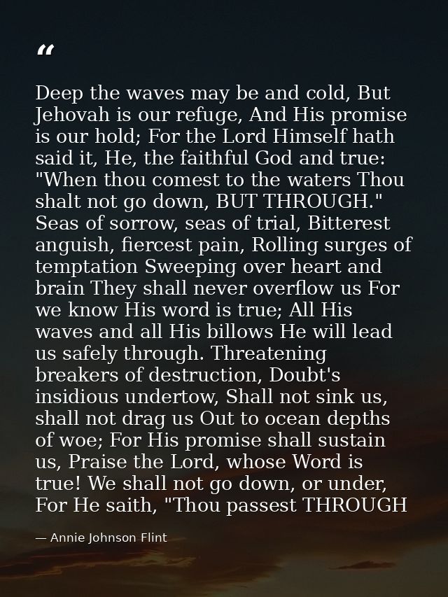 Deep the waves may be and cold, But Jehovah is our refuge, And His promise is our hold; For the Lord Himself hath said i — Annie Johnson Flint