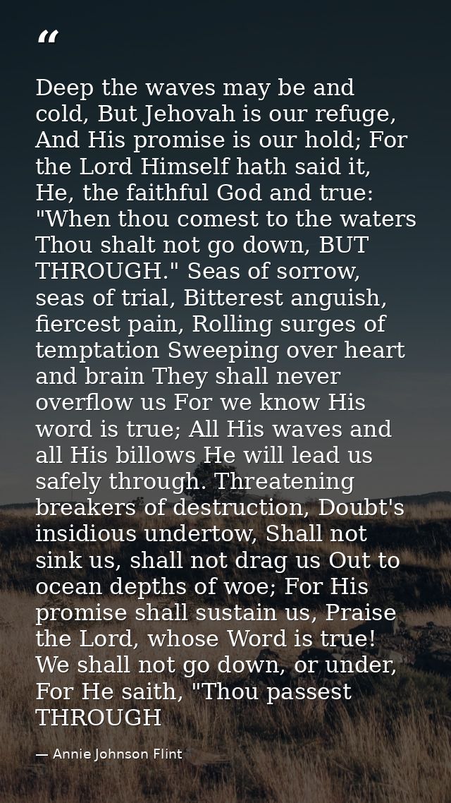 Deep the waves may be and cold, But Jehovah is our refuge, And His promise is our hold; For the Lord Himself hath said i — Annie Johnson Flint
