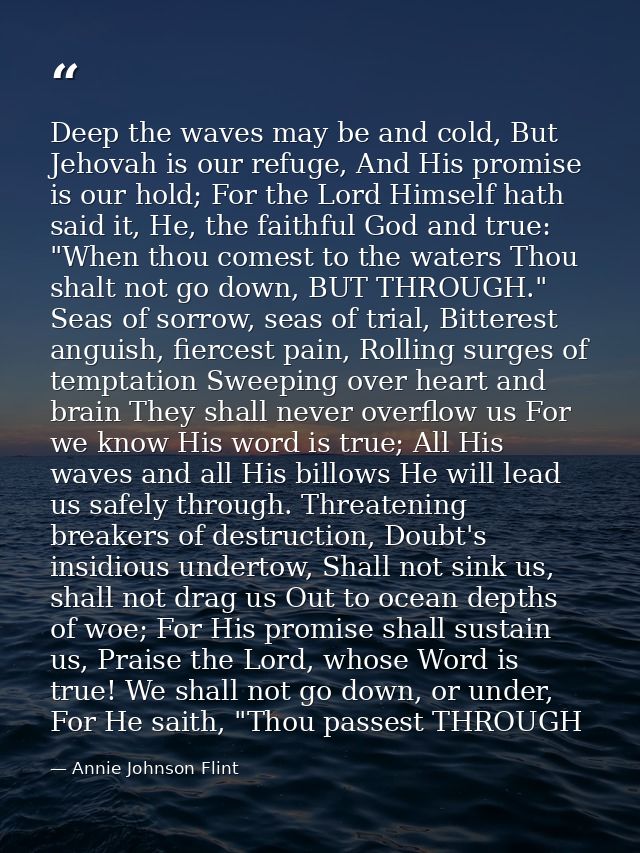 Deep the waves may be and cold, But Jehovah is our refuge, And His promise is our hold; For the Lord Himself hath said i — Annie Johnson Flint