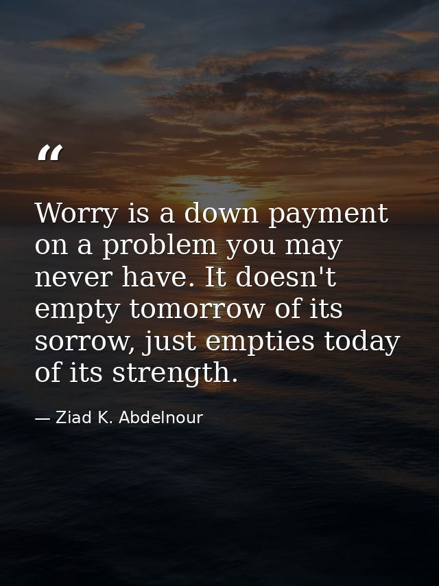 Worry is a down payment on a problem you may never have. It doesn't empty tomorrow of its sorrow, just empties today of  — Ziad K. Abdelnour