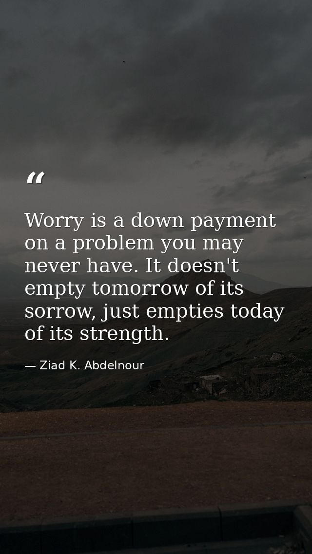 Worry is a down payment on a problem you may never have. It doesn't empty tomorrow of its sorrow, just empties today of  — Ziad K. Abdelnour