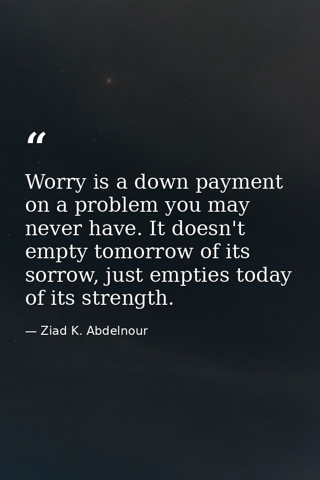 Worry is a down payment on a problem you may never have. It doesn't empty tomorrow of its sorrow, just empties today of  — Ziad K. Abdelnour