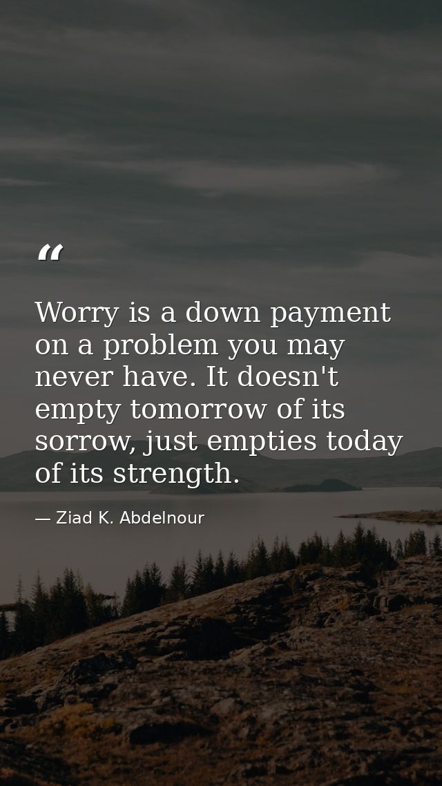 Worry is a down payment on a problem you may never have. It doesn't empty tomorrow of its sorrow, just empties today of  — Ziad K. Abdelnour