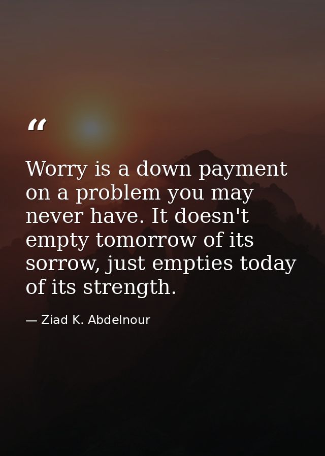 Worry is a down payment on a problem you may never have. It doesn't empty tomorrow of its sorrow, just empties today of  — Ziad K. Abdelnour