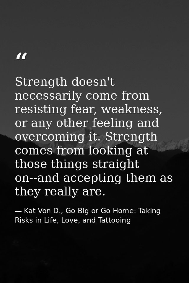 Strength doesn't necessarily come from resisting fear, weakness, or any other feeling and overcoming it. Strength comes  — Kat Von D., Go Big or Go Home: Taking Risks in Life, Love, and Tattooing
