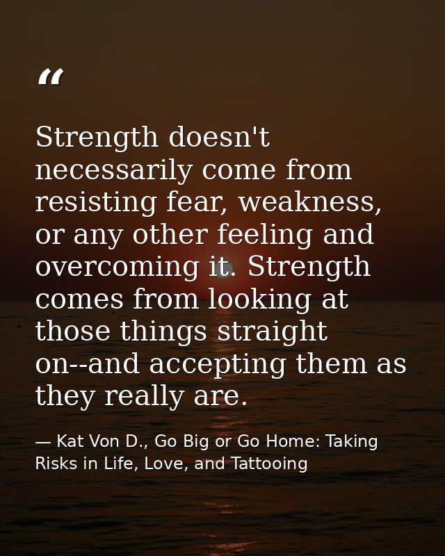 Strength doesn't necessarily come from resisting fear, weakness, or any other feeling and overcoming it. Strength comes  — Kat Von D., Go Big or Go Home: Taking Risks in Life, Love, and Tattooing