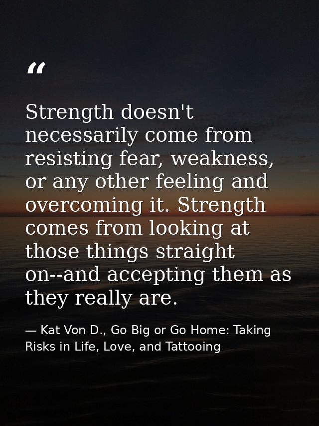 Strength doesn't necessarily come from resisting fear, weakness, or any other feeling and overcoming it. Strength comes  — Kat Von D., Go Big or Go Home: Taking Risks in Life, Love, and Tattooing