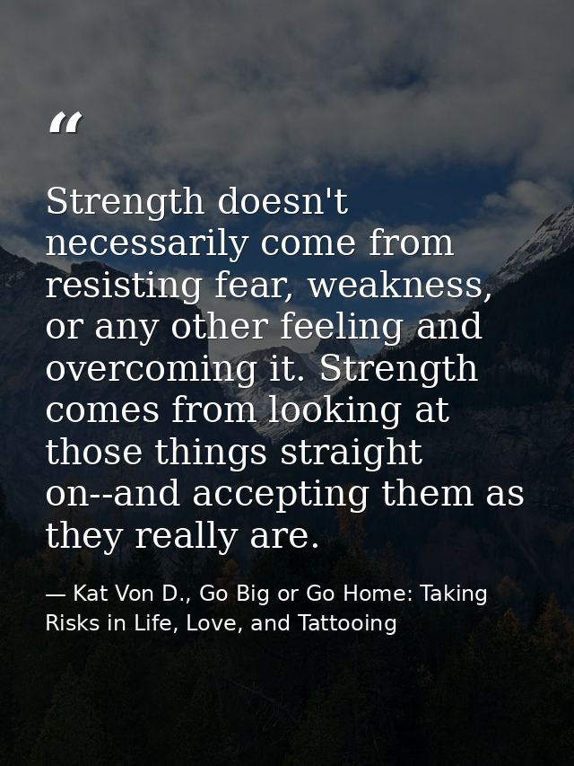 Strength doesn't necessarily come from resisting fear, weakness, or any other feeling and overcoming it. Strength comes  — Kat Von D., Go Big or Go Home: Taking Risks in Life, Love, and Tattooing