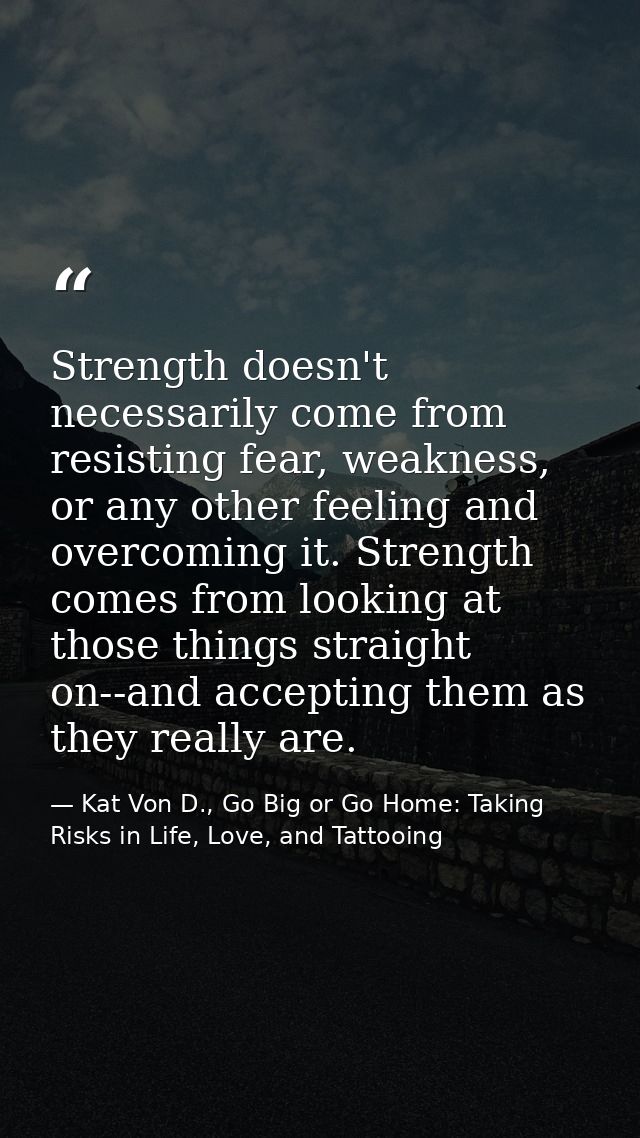 Strength doesn't necessarily come from resisting fear, weakness, or any other feeling and overcoming it. Strength comes  — Kat Von D., Go Big or Go Home: Taking Risks in Life, Love, and Tattooing