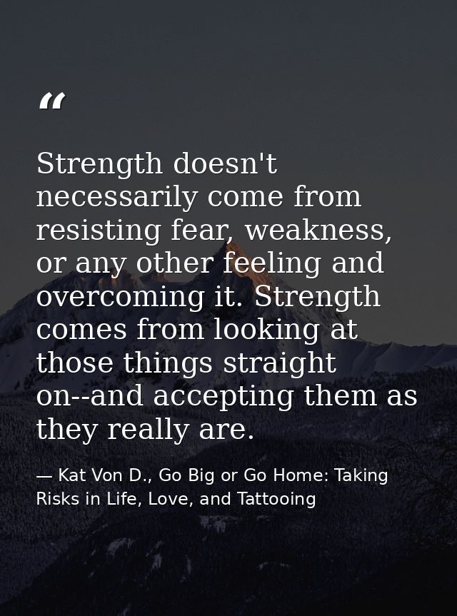 Strength doesn't necessarily come from resisting fear, weakness, or any other feeling and overcoming it. Strength comes  — Kat Von D., Go Big or Go Home: Taking Risks in Life, Love, and Tattooing