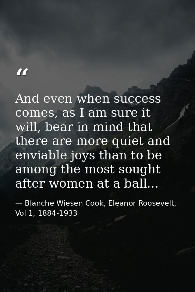 And even when success comes, as I am sure it will, bear in mind that there are more quiet and enviable joys than to be a — Blanche Wiesen Cook, Eleanor Roosevelt, Vol 1, 1884-1933