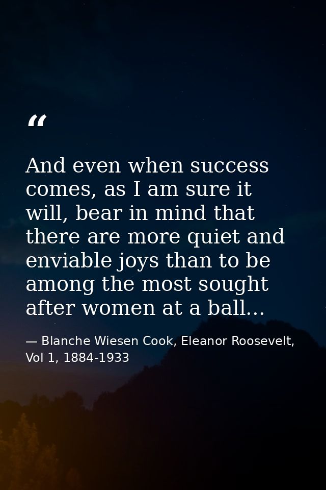 And even when success comes, as I am sure it will, bear in mind that there are more quiet and enviable joys than to be a — Blanche Wiesen Cook, Eleanor Roosevelt, Vol 1, 1884-1933