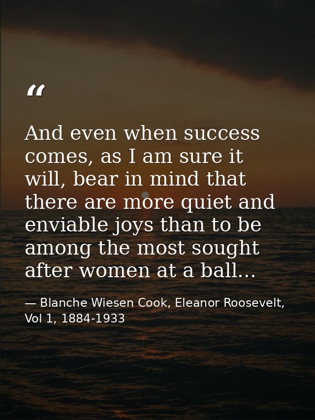 And even when success comes, as I am sure it will, bear in mind that there are more quiet and enviable joys than to be a — Blanche Wiesen Cook, Eleanor Roosevelt, Vol 1, 1884-1933