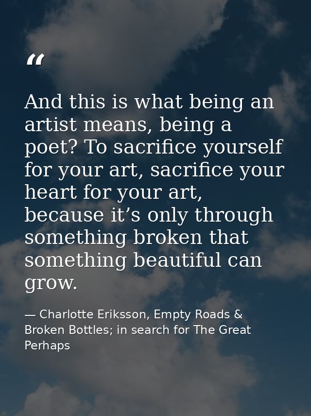 And this is what being an artist means, being a poet? To sacrifice yourself for your art, sacrifice your heart for your  — Charlotte Eriksson, Empty Roads & Broken Bottles; in search for The Great Perhaps