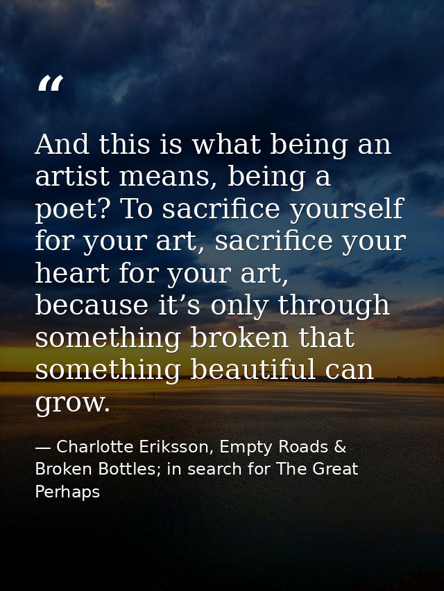 And this is what being an artist means, being a poet? To sacrifice yourself for your art, sacrifice your heart for your  — Charlotte Eriksson, Empty Roads & Broken Bottles; in search for The Great Perhaps