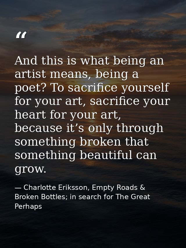 And this is what being an artist means, being a poet? To sacrifice yourself for your art, sacrifice your heart for your  — Charlotte Eriksson, Empty Roads & Broken Bottles; in search for The Great Perhaps