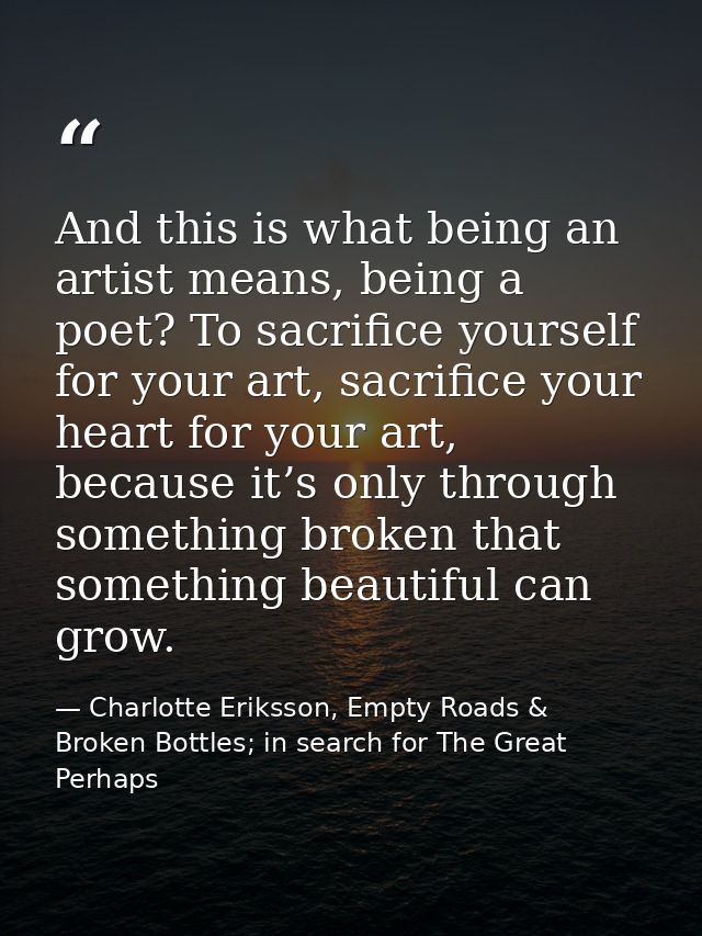 And this is what being an artist means, being a poet? To sacrifice yourself for your art, sacrifice your heart for your  — Charlotte Eriksson, Empty Roads & Broken Bottles; in search for The Great Perhaps