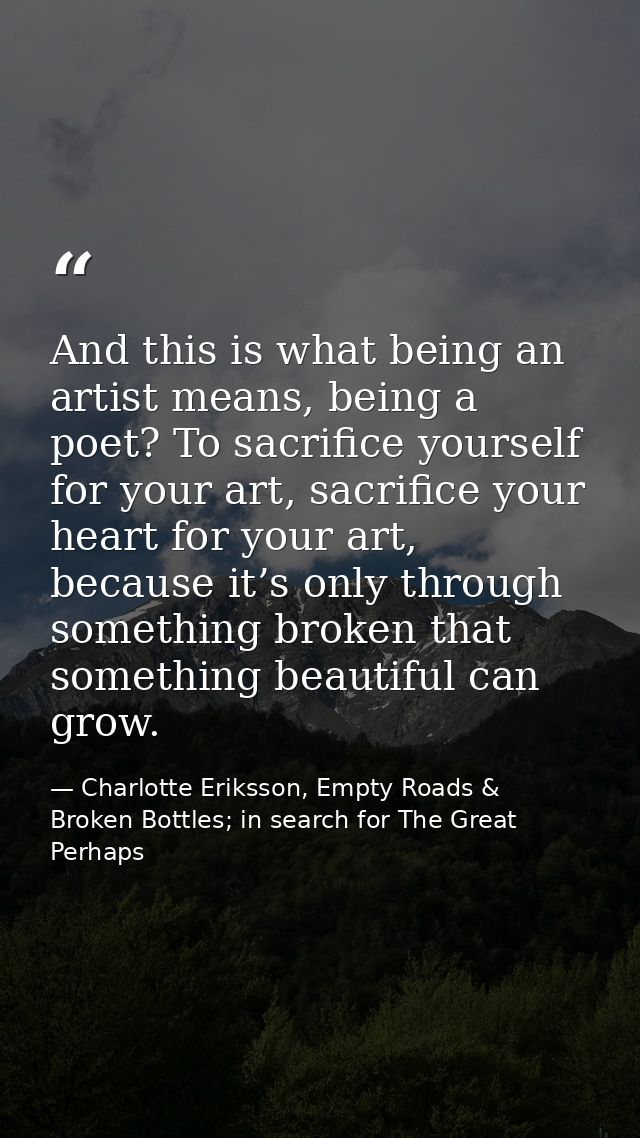 And this is what being an artist means, being a poet? To sacrifice yourself for your art, sacrifice your heart for your  — Charlotte Eriksson, Empty Roads & Broken Bottles; in search for The Great Perhaps