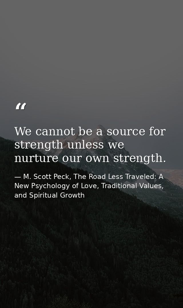 We cannot be a source for strength unless we nurture our own strength. — M. Scott Peck, The Road Less Traveled: A New Psychology of Love, Traditional Values, and Spiritual Growth
