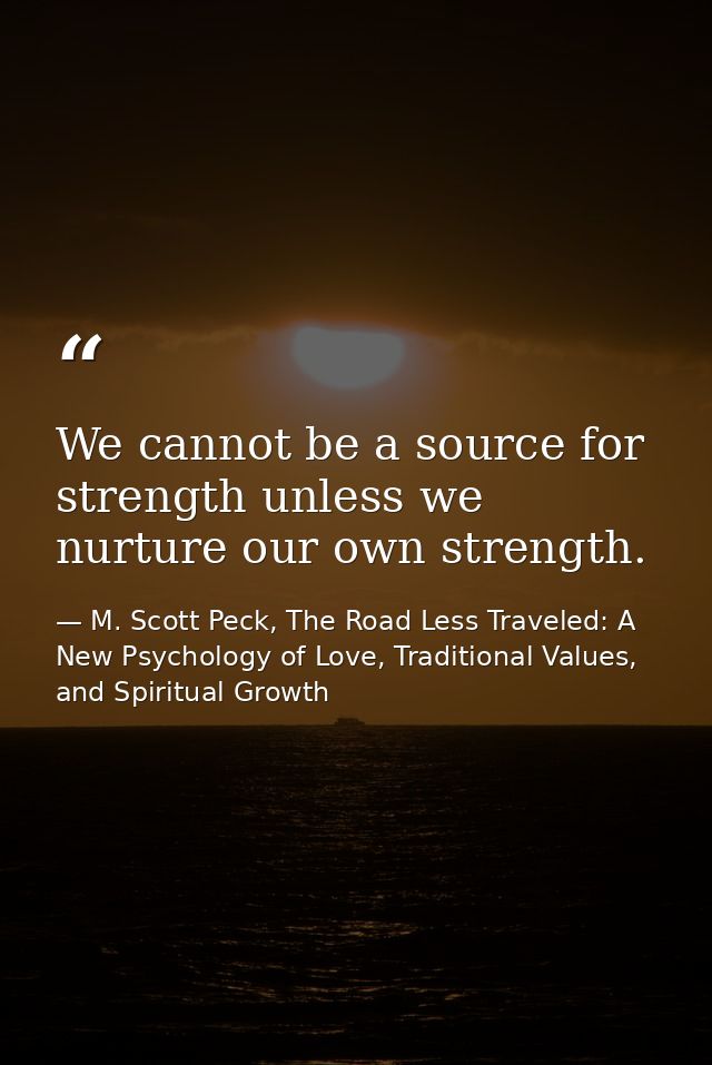 We cannot be a source for strength unless we nurture our own strength. — M. Scott Peck, The Road Less Traveled: A New Psychology of Love, Traditional Values, and Spiritual Growth