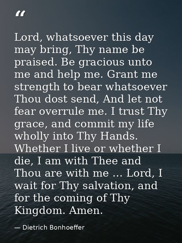 Lord, whatsoever this day may bring, Thy name be praised. Be gracious unto me and help me. Grant me strength to bear wha — Dietrich Bonhoeffer