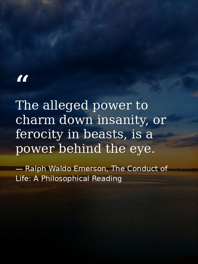 The alleged power to charm down insanity, or ferocity in beasts, is a power behind the eye. — Ralph Waldo Emerson, The Conduct of Life: A Philosophical Reading