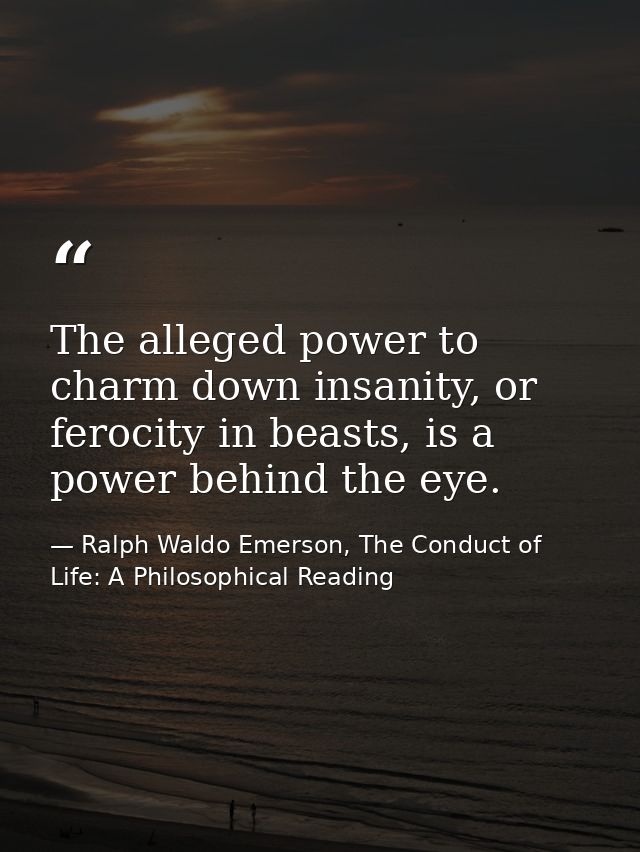 The alleged power to charm down insanity, or ferocity in beasts, is a power behind the eye. — Ralph Waldo Emerson, The Conduct of Life: A Philosophical Reading