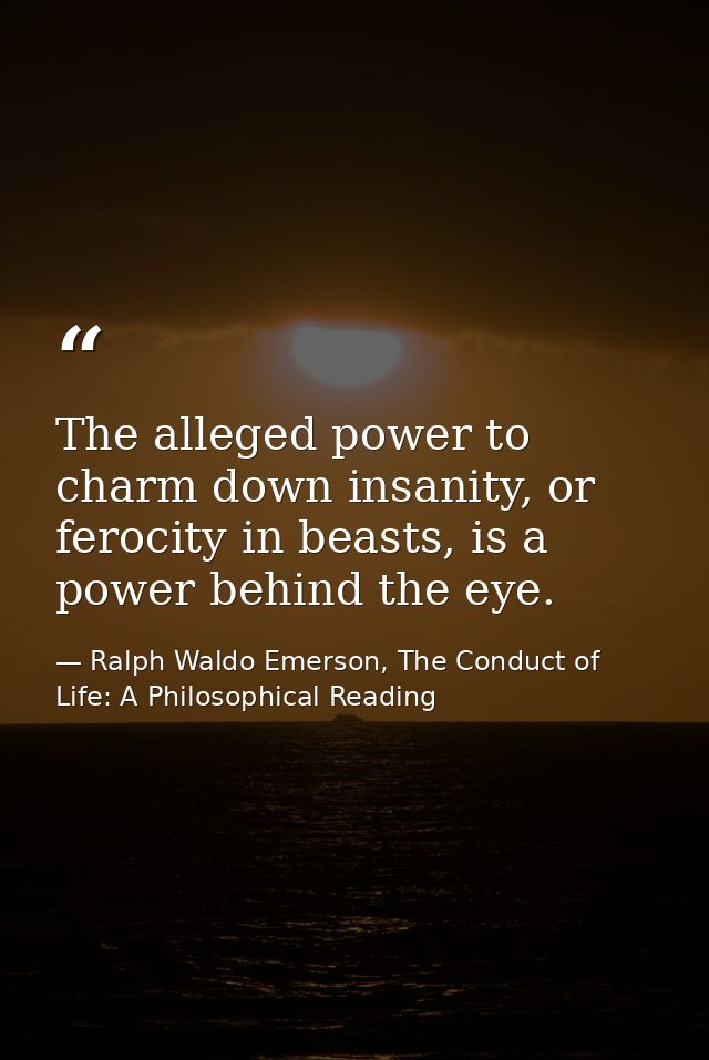 The alleged power to charm down insanity, or ferocity in beasts, is a power behind the eye. — Ralph Waldo Emerson, The Conduct of Life: A Philosophical Reading