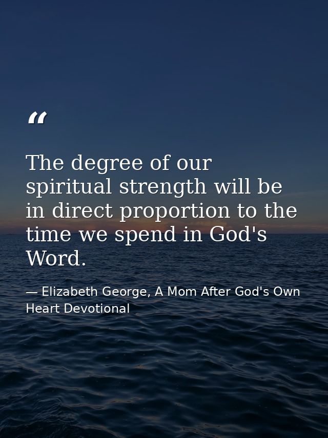 The degree of our spiritual strength will be in direct proportion to the time we spend in God's Word. — Elizabeth George, A Mom After God's Own Heart Devotional
