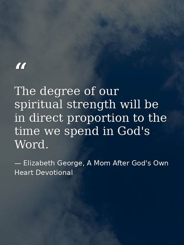 The degree of our spiritual strength will be in direct proportion to the time we spend in God's Word. — Elizabeth George, A Mom After God's Own Heart Devotional