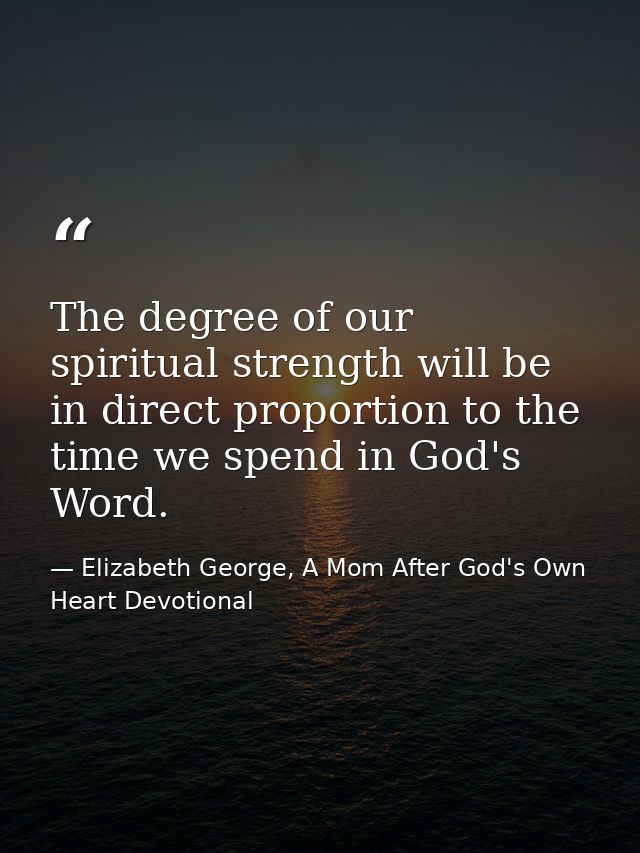 The degree of our spiritual strength will be in direct proportion to the time we spend in God's Word. — Elizabeth George, A Mom After God's Own Heart Devotional