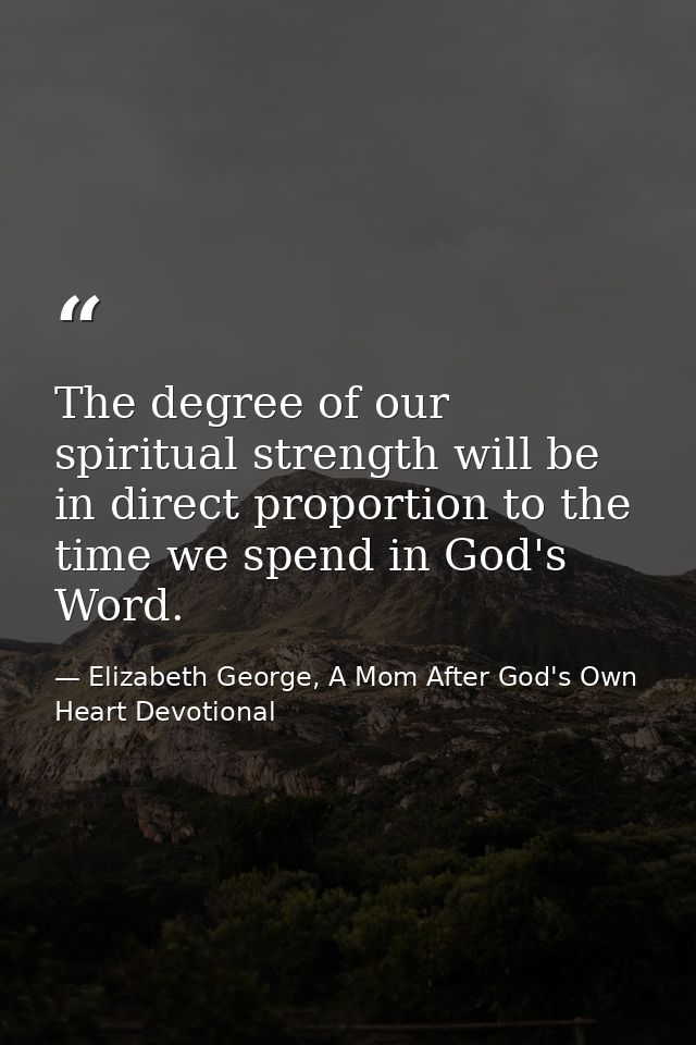 The degree of our spiritual strength will be in direct proportion to the time we spend in God's Word. — Elizabeth George, A Mom After God's Own Heart Devotional
