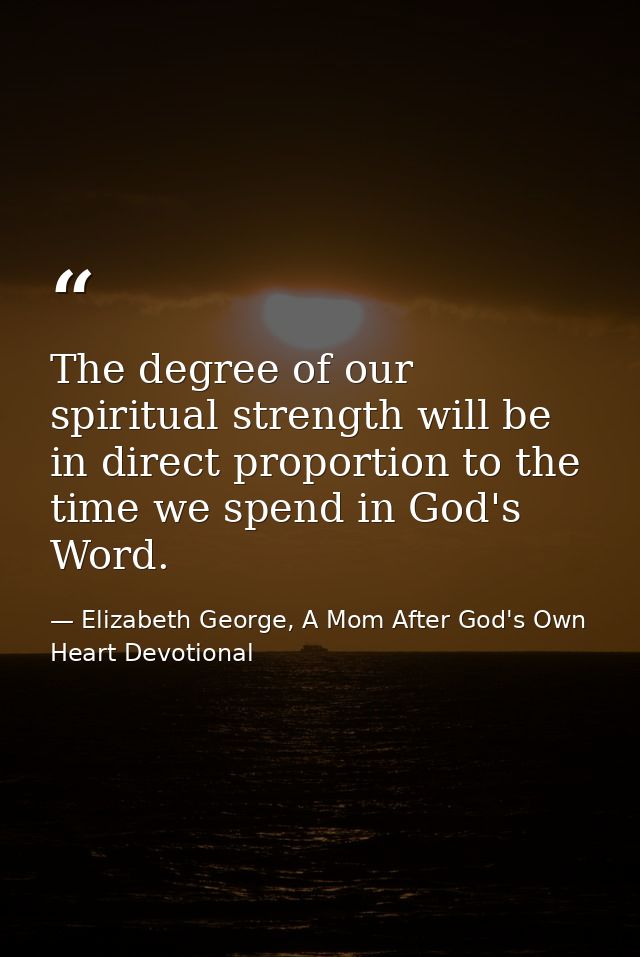 The degree of our spiritual strength will be in direct proportion to the time we spend in God's Word. — Elizabeth George, A Mom After God's Own Heart Devotional