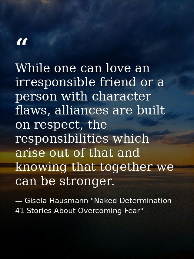 While one can love an irresponsible friend or a person with character flaws, alliances are built on respect, the respons — Gisela Hausmann "Naked Determination 41 Stories About Overcoming Fear"